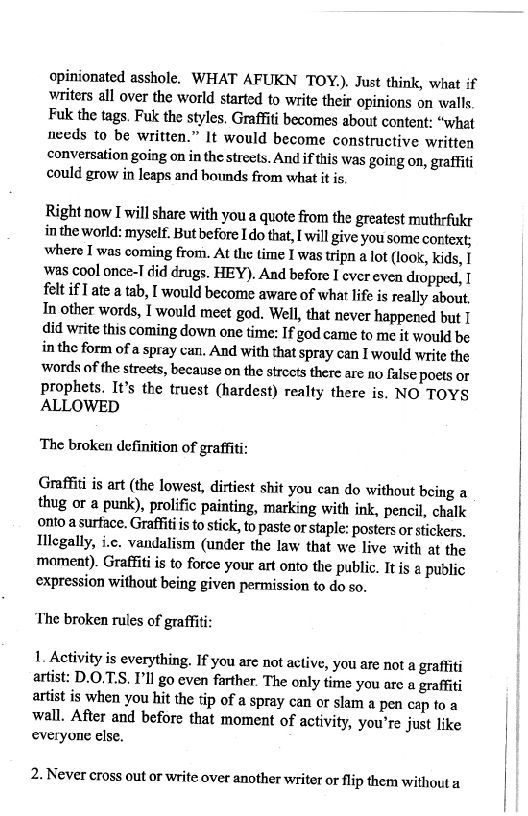 opinionated asshole, WHAT AFUKN TOY.), Just think, what if
writers all over the world started to write their opinions on walls

Fuk the tags. Fuk the styles. Graffiti becomes about content: “what
aveds to be written.” It would become constructive written
conversation going on in the streets. An¢ if this was going on, graffiti
could grow in leaps and hounds from what it is

Right now I will share with you a quote from the greatest muthrfukr
inthe world: myself. But before Ido that, [ will give you some context;
where I was coming from. At the time I was tripn a lot (look, kids, I
‘was cool once-I did drugs. HEY), And before I ever even dropped, I
felt if ate a tab, would become aware of what life is really about.
In other words, I would meet god. Well, that never happened but I
did write this coming down one time: If god came to me it would be
in the form of a spray can. And with that spray can I would write the
words of the streets, because on the strce's there are no false poets or
Prophets. It's the truest (hardest) realty there is. NO TOYS
ALLOWED

The broken definition of graffiti:

Graffiti is art (the lowest, dirtiest shit you can do without being a
thug or a punk), prolific painting, marking with ink, pencil, chalk
onto a surface. Graffitiis to stick, to paste or staple: posters or stickers.
Illegally, i.c. vandalism (under the law that we live with at the
moment). Graffiti is to force your art onto the public. It is @ public
expression without being given permission to do so.

 

‘The broken rules of graffi

1. Activity is everything. If you are not active, you are not a graffiti
artist: D.O.T.S, Ill go even farther. The only time you arc a graffiti
artist is when you hit the tip of a spray can or slam a pen cap to a
wall, After and before that moment of activity, you're just like
everyone else.

2. Never cross out or write over another writer or flip them without a
